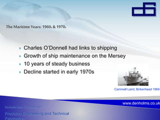 Denholm Rees O’Donnell Ltd
Precision Engineering and Technical
Fabrication
www.denholms.co.uk
 Charles O’Donnell had links to shipping
 Growth of ship maintenance on the Mersey
 10 years of steady business
 Decline started in early 1970s
Cammell Laird, Birkenhead 1969
 