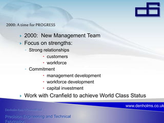 Denholm Rees O’Donnell Ltd
Precision Engineering and Technical
Fabrication
www.denholms.co.uk
 2000: New Management Team
 Focus on strengths:
◦ Strong relationships
 customers
 workforce
◦ Commitment
 management development
 workforce development
 capital investment
 Work with Cranfield to achieve World Class Status
 