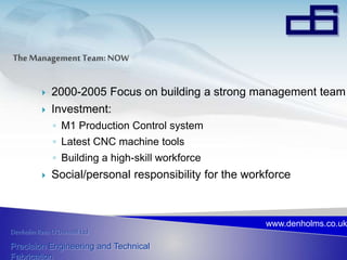 Denholm Rees O’Donnell Ltd
Precision Engineering and Technical
Fabrication
www.denholms.co.uk
 2000-2005 Focus on building a strong management team
 Investment:
◦ M1 Production Control system
◦ Latest CNC machine tools
◦ Building a high-skill workforce
 Social/personal responsibility for the workforce
 