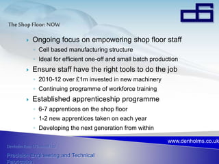 Denholm Rees O’Donnell Ltd
Precision Engineering and Technical
Fabrication
www.denholms.co.uk
 Ongoing focus on empowering shop floor staff
◦ Cell based manufacturing structure
◦ Ideal for efficient one-off and small batch production
 Ensure staff have the right tools to do the job
◦ 2010-12 over £1m invested in new machinery
◦ Continuing programme of workforce training
 Established apprenticeship programme
◦ 6-7 apprentices on the shop floor
◦ 1-2 new apprentices taken on each year
◦ Developing the next generation from within
 