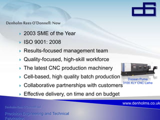 Denholm Rees O’Donnell Ltd
Precision Engineering and Technical
Fabrication
www.denholms.co.uk
 2003 SME of the Year
 ISO 9001: 2008
 Results-focused management team
 Quality-focused, high-skill workforce
 The latest CNC production machinery
 Cell-based, high quality batch production
 Collaborative partnerships with customers
 Effective delivery, on time and on budget
Doosan Puma
3100 XLY CNC Lathe
 