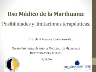 Uso Médico de la Marihuana:
Posibilidades y limitaciones terapéuticas.
Dra. Dení Álvarez Icaza González.
SESIÓN CONJUNTA: ACADEMIA NACIONAL DE MEDICINA E
INSTITUTO ASPEN MÉXICO.
17/08/16
 