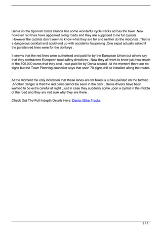 Denia on the Spanish Costa Blanca has some wonderful cycle tracks across the town .Now
                                   however red lines have appeared along roads and they are supposed to be for cyslists
                                   .However the cyclists don´t seem to know what they are for and neither do the motorists .That is
                                   a dangerous cocktail and could end up with accidents happening .One expat actually asked if
                                   the parallel red lines were for the donkeys .

                                   It seems that the red lines were authorised and paid for by the European Union but others say
                                   that they contravene European road safety directives . Now they all want to know just how much
                                   of the 400,000 euros that they cost , was paid for by Denia council .At the moment there are no
                                   signs but the Town Planning councillor says that soon 70 signs will be installed along the routes
                                   .

                                   At the moment the only indication that these lanes are for bikes is a bike painted on the tarmac
                                   .Another danger is that the red paint cannot be seen in the dark . Denia drivers have been
                                   warned to be extra careful at night , just in case they suddenly come upon a cyclist in the middle
                                   of the road and they are not sure why they are there .

                                   Check Out The Full Indepth Details Here: Denia | Bike Tracks




                                                                                                                               1/1
Powered by TCPDF (www.tcpdf.org)
 