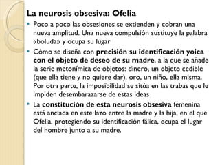 La neurosis obsesiva: Ofelia Poco a poco las obsesiones se extienden y cobran una nueva amplitud. Una nueva compulsión sustituye la palabra «boluda» y ocupa su lugar Cómo se diseña con  precisión su identificación yoica con el objeto de deseo de su madre , a la que se añade la serie metonímica de objetos: dinero, un objeto cedible (que ella tiene y no quiere dar), oro, un niño, ella misma. Por otra parte, la imposibilidad se sitúa en las trabas que le impiden desembarazarse de estas ideas La  constitución de esta neurosis obsesiva  femenina está anclada en este lazo entre la madre y la hija, en el que Ofelia, protegiendo su identificación fálica, ocupa el lugar del hombre junto a su madre. 