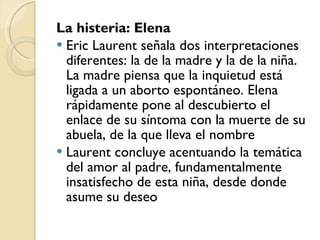 La histeria: Elena Eric Laurent señala dos interpretaciones diferentes: la de la madre y la de la niña. La madre piensa que la inquietud está ligada a un aborto espontáneo. Elena rápidamente pone al descubierto el enlace de su síntoma con la muerte de su abuela, de la que lleva el nombre Laurent concluye acentuando la temática del amor al padre, fundamentalmente insatisfecho de esta niña, desde donde asume su deseo 