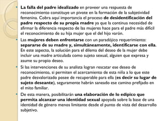 La falla del padre idealizado  en proveer una respuesta de reconocimiento constituye un pivote en la formación de la subjetividad femenina. Cobra aquí importancia el proceso  de desidentificación del padre respecto de su propia madre  ya que la continua necesidad de afirmar la diferencia respecto de las mujeres hace para el padre más difícil el reconocimiento de su hija mujer que el del hijo varón. Las  mujeres deben enfrentarse  con un paradójico requerimiento:  separarse de su madre y, simultáneamente, identificarse con ella . En este aspecto, la solución para el dilema del deseo de la mujer debe incluir una madre articulada como sujeto sexual, alguien que expresa y asume su propio deseo. Si las intervenciones de su analista logran rescatar ese deseo de reconocimiento, si permiten el acercamiento de esta niña a lo que este padre desvalorizado posee de recuperable para ella ( es decir su lugar de sujeto deseante ), seguramente habrán saneado ese camino prefijado en el mito familiar.  De esta manera, posibilitarán  una elaboración de lo edípico que permita alcanzar una identidad sexual  apoyada sobre la base de una identidad de género menos limitante desde el punto de vista del desarrollo subjetivo. 