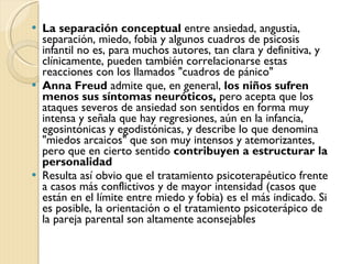 La separación conceptual  entre ansiedad, angustia, separación, miedo, fobia y algunos cuadros de psicosis infantil no es, para muchos autores, tan clara y definitiva, y clínicamente, pueden también correlacionarse estas reacciones con los llamados "cuadros de pánico" Anna Freud  admite que, en general,  los niños sufren menos sus síntomas neuróticos,  pero acepta que los ataques severos de ansiedad son sentidos en forma muy intensa y señala que hay regresiones, aún en la infancia, egosintónicas y egodistónicas, y describe lo que denomina "miedos arcaicos" que son muy intensos y atemorizantes, pero que en cierto sentido  contribuyen a estructurar la personalidad Resulta así obvio que el tratamiento psicoterapéutico frente a casos más conflictivos y de mayor intensidad (casos que están en el límite entre miedo y fobia) es el más indicado. Si es posible, la orientación o el tratamiento psicoterápico de la pareja parental son altamente aconsejables 