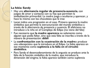 La fobia: Sandy Hay una  alternancia regular de presencia-ausencia , con juegos de amor y contacto con su hija que permiten la simbolización primordial. La madre juega a ocultarse y aparecer, y hace lo mismo con los chocolates que le trae Lacan indica una progresión en el caso. Primero aparece la madre simbólica que permite la estructuración del mundo simbólico a través de la alternancia de presencia y ausencia. El afalicismo no introduce a la niña en el Complejo de Edipo (no viene del falo) Fue necesario que  la madre aparezca  no solamente como alguien que podía faltar, sino que esta falta se inscriba a través de la manera de presentación:  débil La  confrontación con la «castración de la madre » produce una «decepción» que la introduce en el Edipo. La fobia aparece en ese momento como  suplencia a la falla en el circuito simbólico . Para Sandy el desencadenamiento de la angustia se produce ante la falta de la función simbólica de la madre, que introduce la dimensión del enigma; la fobia aparece también como suplencia 