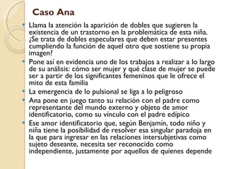 Llama la atención la aparición de dobles que sugieren la existencia de un trastorno en la problemática de esta niña. ¿Se trata de dobles especulares que deben estar presentes cumpliendo la función de aquel otro que sostiene su propia imagen? Pone así en evidencia uno de los trabajos a realizar a lo largo de su análisis: cómo ser mujer y qué clase de mujer se puede ser a partir de los significantes femeninos que le ofrece el mito de esta familia La emergencia de lo pulsional se liga a lo peligroso Ana pone en juego tanto su relación con el padre como representante del mundo externo y objeto de amor identificatorio, como su vínculo con el padre edípico Ese amor identificatorio que, según Benjamín, todo niño y niña tiene la posibilidad de resolver esa singular paradoja en la que para ingresar en las relaciones intersubjetivas como sujeto deseante, necesita ser reconocido como independiente, justamente por aquellos de quienes depende Caso Ana 