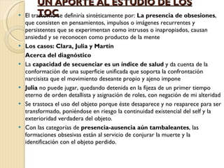UN APORTE AL ESTUDIO DE LOS TOC El trastorno se definiría sintéticamente por:  La presencia de obsesiones , que consisten en pensamientos, impulsos o imágenes recurrentes y persistentes que se experimentan como intrusos o inapropiados, causan ansiedad y se reconocen como producto de la mente Los casos: Clara, Julia y Martín Acerca del diagnóstico La  capacidad de secuenciar es un índice de salud  y da cuenta de la conformación de una superficie unificada que soporta la confrontación narcisista que el movimiento deseante propio y ajeno impone Julia  no puede jugar, quedando detenida en la fijeza de un primer tiempo eterno de orden detallista y asignación de roles, con negación de mi alteridad Se trastoca el uso del objeto porque éste desaparece y no reaparece para ser transformado, poniéndose en riesgo la continuidad existencial del self y la exterioridad verdadera del objeto. Con las categorías de  presencia-ausencia aún tambaleantes , las formaciones obsesivas están al servicio de conjurar la muerte y la identificación con el objeto perdido. 