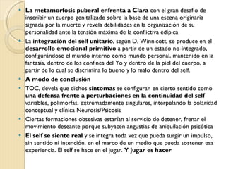 La metamorfosis puberal enfrenta a Clara  con el gran desafío de inscribir un cuerpo genitalizado sobre la base de una escena originaria signada por la muerte y revela debilidades en la organización de su personalidad ante la tensión máxima de la conflictiva edípica La  integración del self unitario , según D. Winnicott, se produce en el  desarrollo emocional primitivo  a partir de un estado no-integrado, configurándose el mundo interno como mundo personal, mantenido en la fantasía, dentro de los confines del Yo y dentro de la piel del cuerpo, a partir de lo cual se discrimina lo bueno y lo malo dentro del self. A modo de conclusión TOC, devela que dichos  síntomas  se configuran en cierto sentido como  una defensa frente a perturbaciones en la continuidad del self  variables, polimorfas, extremadamente singulares, interpelando la polaridad conceptual y clínica Neurosis/Psicosis Ciertas formaciones obsesivas estarían al servicio de detener, frenar el movimiento deseante porque subyacen angustias de aniquilación psicótica El self se siente real  y se integra toda vez que pueda surgir un impulso, sin sentido ni intención, en el marco de un medio que pueda sostener esa experiencia. El self se hace en el jugar.  Y jugar es hacer 