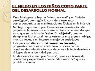 EL MIEDO EN LOS NIÑOS COMO PARTE DEL DESARROLLO NORMAL Para Ajuriaguerra hay un "miedo normal" y un "miedo patológico", que según lo considera este autor correspondería a las manifestaciones fóbicas en la infancia No hay psiquismo, o por lo menos exteriorización de psiquismo humano, sin una interacción con el mundo, que es lo que se ha llamado " relación objetal ", que no siempre es fácil y totalmente estructurante y que sí obliga, muchas veces, a un intenso manejo de ansiedades Este proceso  discriminativo-estructurante , progresivamente es un verdadero proceso de una continua desimbiotización conducente a la individuación y al logro de una identidad personal. Lo desconocido siempre "asusta", pero es a través de contactos y experiencias con lo "desconocido" que es posible aprender 