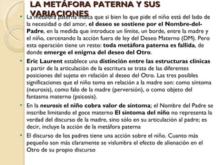 La metáfora paterna indica que si bien lo que pide el niño está del lado de la necesidad o del amor,  el deseo se sostiene por el Nombre-del-Padre , en la medida que introduce un límite, un borde, entre la madre y el niño, cercenando la acción fuera de ley del Deseo Materno (DM). Pero esta operación tiene un resto:  toda metáfora paterna es fallida , de donde  emerge el enigma del deseo del Otro . Eric Laurent  establece una  distinción entre las estructuras clínicas  a partir de la articulación de la escritura se trata de las diferentes posiciones del sujeto en relación al deseo del Otro. Las tres posibles significaciones que el niño toma en relación a la madre son: como síntoma (neurosis), como falo de la madre (perversión), o como objeto del fantasma materno (psicosis). En la   neurosis  el niño cobra valor de síntoma ; el Nombre del Padre se inscribe limitando el goce materno  El síntoma del niño  no representa la verdad del discurso de la madre, sino sólo en su articulación al padre; es decir, incluye la acción de la metáfora paterna El discurso de los padres tiene una acción sobre el niño. Cuanto más pequeño son más claramente se vislumbra el efecto de alienación en el Otro de su propio discurso LA METÁFORA PATERNA Y SUS VARIACIONES 