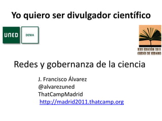 Yo quiero ser divulgador científico  Redes y gobernanza de la ciencia J. Francisco Álvarez @alvarezuned ThatCampMadrid http://madrid2011.thatcamp.org 
