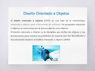 Diseño Orientado a Objetos
El diseño orientado a objetos (DOO) es una fase de la metodología
orientada a objetos para el desarrollo de software. Un programa orientado
a objetos se caracteriza por la interacción de esos objetos.
El diseño orientado a objetos es la disciplina que define los objetos y sus
interacciones para resolver un problema de negocio que fue identificado y
documentado durante el análisis orientado a objetos (AOO)
6
 