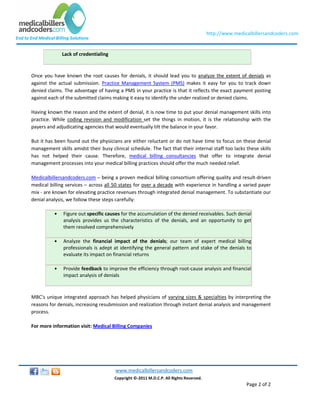 http://www.medicalbillersandcoders.com
End to End Medical Billing Solutions


                       Lack of credentialing


       Once you have known the root causes for denials, it should lead you to analyze the extent of denials as
       against the actual submission. Practice Management System (PMS) makes it easy for you to track down
       denied claims. The advantage of having a PMS in your practice is that it reflects the exact payment posting
       against each of the submitted claims making it easy to identify the under realized or denied claims.

       Having known the reason and the extent of denial, it is now time to put your denial management skills into
       practice. While coding revision and modification set the things in motion, it is the relationship with the
       payers and adjudicating agencies that would eventually tilt the balance in your favor.

       But it has been found out the physicians are either reluctant or do not have time to focus on these denial
       management skills amidst their busy clinical schedule. The fact that their internal staff too lacks these skills
       has not helped their cause. Therefore, medical billing consultancies that offer to integrate denial
       management processes into your medical billing practices should offer the much needed relief.

       Medicalbillersandcoders.com – being a proven medical billing consortium offering quality and result-driven
       medical billing services – across all 50 states for over a decade with experience in handling a varied payer
       mix - are known for elevating practice revenues through integrated denial management. To substantiate our
       denial analysis, we follow these steps carefully:

                   •   Figure out specific causes for the accumulation of the denied receivables. Such denial
                       analysis provides us the characteristics of the denials, and an opportunity to get
                       them resolved comprehensively

                   •   Analyze the financial impact of the denials; our team of expert medical billing
                       professionals is adept at identifying the general pattern and stake of the denials to
                       evaluate its impact on financial returns

                   •   Provide feedback to improve the efficiency through root-cause analysis and financial
                       impact analysis of denials



       MBC’s unique integrated approach has helped physicians of varying sizes & specialties by interpreting the
       reasons for denials, increasing resubmission and realization through instant denial analysis and management
       process.

       For more information visit: Medical Billing Companies




                                               www.medicalbillersandcoders.com
                                               Copyright ©-2011 M.D.C.P. All Rights Reserved.
                                                                                                                Page 2 of 2
 