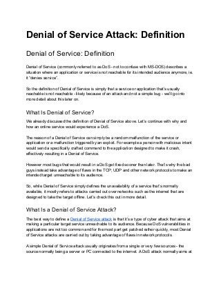 Denial of Service Attack: Definition 
Denial of Service: Definition 
Denial of Service (commonly referred to as DoS ­ not to confuse with MS­DOS) describes a 
situation where an application or service is not reachable for its intended audience anymore, ie. 
it “denies service”. 
 
So the definition of Denial of Service is simply that a service or application that’s usually 
reachable is not reachable ­ likely because of an attack and not a simple bug ­ we’ll go into 
more detail about this later on. 
What Is Denial of Service? 
We already discussed the definition of Denial of Service above. Let’s continue with why and 
how an online service would experience a DoS. 
 
The reason of a Denial of Service can simply be a random malfunction of the service or 
application or a malfunction triggered by an exploit. For example a person with malicious intent 
would send a specifically crafted command to the application designed to make it crash, 
effectively resulting in a Denial of Service. 
 
However most bugs that would result in a DoS get fixed sooner than later. That’s why the bad 
guys instead take advantage of flaws in the TCP, UDP and other network protocols to make an 
intended target unreachable to its audience. 
 
So, while Denial of Service simply defines the unavailability of a service that’s normally 
available, it mostly refers to attacks carried out over networks such as the internet that are 
designed to take the target offline. Let’s check this out in more detail. 
What Is a Denial of Service Attack? 
The best way to define a ​Denial of Service attack​ is that it’s a type of cyber attack that aims at 
making a particular target service unreachable to its audience. Because DoS vulnerabilities in 
applications are not too common and for the most part get patched rather quickly, most Denial 
of Service attacks are carried out by taking advantage of flaws in network protocols. 
 
A simple Denial of Service attack usually originates from a single or very few sources ­ the 
source normally being a server or PC connected to the internet. A DoS attack normally aims at 
 