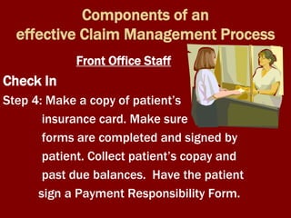 Components of an
effective Claim Management Process
Front Office Staff
Check In
Step 4: Make a copy of patient’s
insurance card. Make sure
forms are completed and signed by
patient. Collect patient’s copay and
past due balances. Have the patient
sign a Payment Responsibility Form.
 