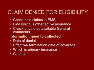 CLAIM DENIED FOR ELIGIBILITY
• Check paid claims in PMS.
• Find which is other active insurance
• Check any notes available General
comments
Information need to collected
• Date of denial
• Effective/ termination date of coverage
• Which is primary insurance
• Claim #
 