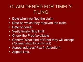 CLAIM DENIED FOR TIMELY
FILING
• Date when we filed the claim
• Date on which they received the claim
• Date of denial
• Verify timely filing limit
• Check the Proof available
• Confirm What kind of Proof they will accept
( Screen shot/ Ecom Proof)
• Appeal address/ Fax # (Attention)
• Appeal limit.
 