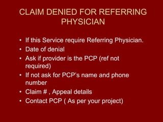 CLAIM DENIED FOR REFERRING
PHYSICIAN
• If this Service require Referring Physician.
• Date of denial
• Ask if provider is the PCP (ref not
required)
• If not ask for PCP’s name and phone
number
• Claim # , Appeal details
• Contact PCP ( As per your project)
 