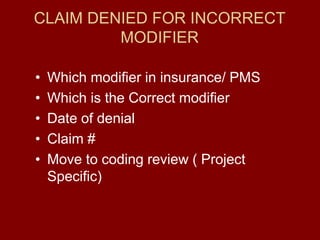 CLAIM DENIED FOR INCORRECT
MODIFIER
• Which modifier in insurance/ PMS
• Which is the Correct modifier
• Date of denial
• Claim #
• Move to coding review ( Project
Specific)
 