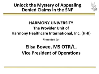 Unlock the Mystery of Appealing
    Denied Claims in the SNF

         HARMONY UNIVERSITY
          The Provider Unit of
Harmony Healthcare International, Inc. (HHI)
                 Presented by:

       Elisa Bovee, MS OTR/L,
     Vice President of Operations
 