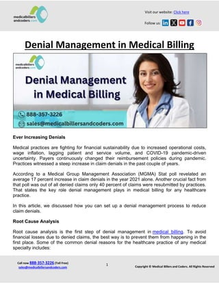 Visit our website: Click here
Follow us:
Call now 888-357-3226 (Toll Free)
sales@medicalbillersandcoders.com Copyright © Medical Billers and Coders. All Rights Reserved
1
Denial Management in Medical Billing
Ever Increasing Denials
Medical practices are fighting for financial sustainability due to increased operational costs,
wage inflation, lagging patient and service volume, and COVID-19 pandemic-driven
uncertainty. Payers continuously changed their reimbursement policies during pandemic.
Practices witnessed a steep increase in claim denials in the past couple of years.
According to a Medical Group Management Association (MGMA) Stat poll revelated an
average 17 percent increase in claim denials in the year 2021 alone. Another crucial fact from
that poll was out of all denied claims only 40 percent of claims were resubmitted by practices.
That states the key role denial management plays in medical billing for any healthcare
practice.
In this article, we discussed how you can set up a denial management process to reduce
claim denials.
Root Cause Analysis
Root cause analysis is the first step of denial management in medical billing. To avoid
financial losses due to denied claims, the best way is to prevent them from happening in the
first place. Some of the common denial reasons for the healthcare practice of any medical
specialty includes:
 