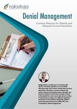 Denial Management
Common Reasons for Denials and
Delayed Account Resolution
Sanjay Patil is a Healthcare IT consultant with
top tier consulting experience in successfully
delivering large scale custom development projects,
application integration, content management,
portal solutions and implementation of health care
business solutions. He has been actively involved
in Meaningful Use and is passionate about creating
IT solutions for providers w.r.t different regulatory
programs. He has worked in delivering solutions
across all product lines such as EMR, EHR ,Care
Coordination, Patient Engagement.
 