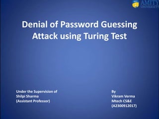 Denial of Password Guessing
Attack using Turing Test
Under the Supervision of By
Shilpi Sharma Vikram Verma
(Assistant Professor) Mtech CS&E
(A2300912017)
 