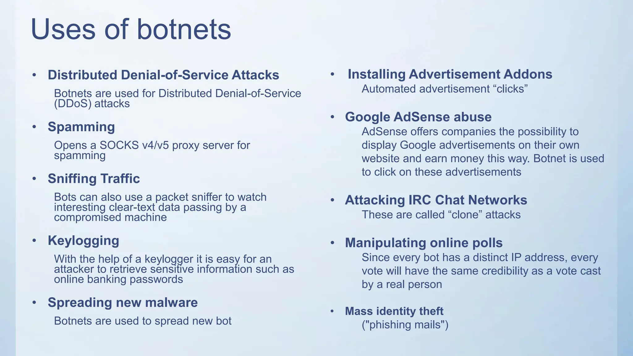 Uses of botnets
• Distributed Denial-of-Service Attacks
Botnets are used for Distributed Denial-of-Service
(DDoS) attacks
• Spamming
Opens a SOCKS v4/v5 proxy server for
spamming
• Sniffing Traffic
Bots can also use a packet sniffer to watch
interesting clear-text data passing by a
compromised machine
• Keylogging
With the help of a keylogger it is easy for an
attacker to retrieve sensitive information such as
online banking passwords
• Spreading new malware
Botnets are used to spread new bot
• Installing Advertisement Addons
Automated advertisement “clicks”
• Google AdSense abuse
AdSense offers companies the possibility to
display Google advertisements on their own
website and earn money this way. Botnet is used
to click on these advertisements
• Attacking IRC Chat Networks
These are called “clone” attacks
• Manipulating online polls
Since every bot has a distinct IP address, every
vote will have the same credibility as a vote cast
by a real person
• Mass identity theft
("phishing mails")
 