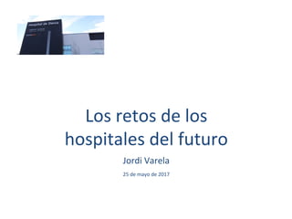 Los retos de los
hospitales del futuro
Jordi Varela
25 de mayo de 2017
 