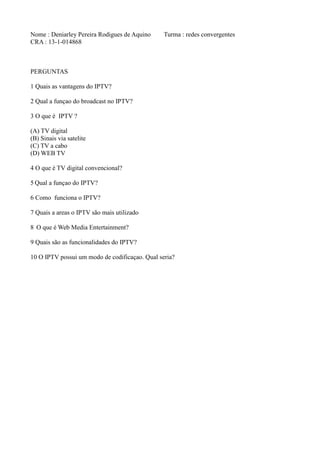 Nome : Deniarley Pereira Rodigues de Aquino Turma : redes convergentes
CRA : 13-1-014868
PERGUNTAS
1 Quais as vantagens do IPTV?
2 Qual a funçao do broadcast no IPTV?
3 O que é IPTV ?
(A) TV digital
(B) Sinais via satelite
(C) TV a cabo
(D) WEB TV
4 O que é TV digital convencional?
5 Qual a funçao do IPTV?
6 Como funciona o IPTV?
7 Quais a areas o IPTV são mais utilizado
8 O que é Web Media Entertainment?
9 Quais são as funcionalidades do IPTV?
10 O IPTV possui um modo de codificaçao. Qual seria?
 