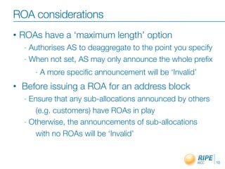 ROA considerations
•   ROAs have a ‘maximum length’ option
     - Authorises AS to deaggregate to the point you specify
     - When not set, AS may only announce the whole preﬁx

         -   A more speciﬁc announcement will be ‘Invalid’
•   Before issuing a ROA for an address block
     - Ensure that any sub-allocations announced by others
         (e.g. customers) have ROAs in play
     - Otherwise, the announcements of sub-allocations

         with no ROAs will be ‘Invalid’


                                                               10
 