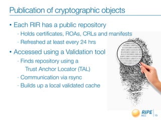 Publication of cryptographic objects
•   Each RIR has a public repository
     - Holds certiﬁcates, ROAs, CRLs and manifests
     - Refreshed at least every 24 hrs

•   Accessed using a Validation tool
     - Finds repository using a
         Trust Anchor Locator (TAL)
     - Communication via rsync

     - Builds up a local validated cache




                                                     15
 