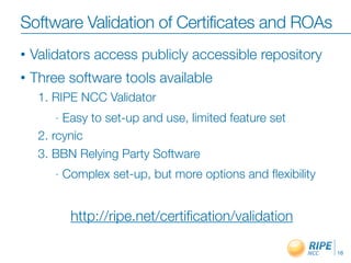 Software Validation of Certificates and ROAs
•   Validators access publicly accessible repository
•   Three software tools available
     1. RIPE NCC Validator
        - Easy to set-up and use, limited feature set
     2. rcynic
     3. BBN Relying Party Software
        -   Complex set-up, but more options and ﬂexibility


             http://ripe.net/certiﬁcation/validation

                                                              16
 