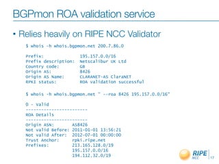 BGPmon ROA validation service
•   Relies heavily on RIPE NCC Validator
     $ whois -h whois.bgpmon.net 200.7.86.0

     Prefix:               195.157.0.0/16
     Prefix description:   Netscalibur UK Ltd
     Country code:         GB
     Origin AS:            8426
     Origin AS Name:       CLARANET-AS ClaraNET
     RPKI status:          ROA validation successful

     $ whois -h whois.bgpmon.net " --roa 8426 195.157.0.0/16"

     0 - Valid
     ------------------------
     ROA Details
     ------------------------
     Origin ASN:       AS8426
     Not valid Before: 2011-01-01 13:56:21
     Not valid After: 2012-07-01 00:00:00
     Trust Anchor:     rpki.ripe.net
     Prefixes:         213.165.128.0/19
                       195.157.0.0/16
                       194.112.32.0/19                          17
 