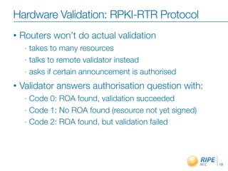 Hardware Validation: RPKI-RTR Protocol
•   Routers won’t do actual validation
     - takes to many resources
     - talks to remote validator instead

     - asks if certain announcement is authorised

•   Validator answers authorisation question with:
     - Code 0: ROA found, validation succeeded
     - Code 1: No ROA found (resource not yet signed)

     - Code 2: ROA found, but validation failed




                                                        18
 