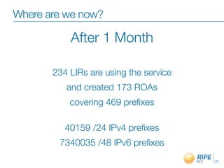 Where are we now?

           After 1 Month

       234 LIRs are using the service
          and created 173 ROAs
           covering 469 preﬁxes

          40159 /24 IPv4 preﬁxes
        7340035 /48 IPv6 preﬁxes
                                        21
 