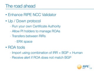 The road ahead
•   Enhance RIPE NCC Validator
•   Up / Down protocol
     - Run your own Certiﬁcate Authority
     - Allow PI holders to manage ROAs

     - Transfers between RIRs

         -   ERX space
•   ROA tools
     - Import using combination of IRR + BGP + Human
     - Receive alert if ROA does not match BGP



                                                       22
 