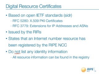 Digital Resource Certificates
•   Based on open IETF standards (sidr)
     - RFC 5280: X.509 PKI Certiﬁcates
     - RFC 3779: Extensions for IP Addresses and ASNs

•   Issued by the RIRs
•   States that an Internet number resource has
    been registered by the RIPE NCC
•   Do not list any identity information
     -   All resource information can be found in the registry


                                                                 3
 