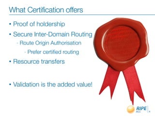 What Certification offers
                        Certiﬁcation
•   Proof of holdership
•   Secure Inter-Domain Routing
     -   Route Origin Authorisation
          -   Prefer certiﬁed routing
•   Resource transfers


•   Validation is the added value!


                                    Discuss Resource Certiﬁcation At RIPE 61:

                                                                                4
 