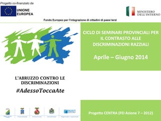 Progetto co-finanziato da
UNIONE
EUROPEA
Fondo Europeo per l’integrazione di cittadini di paesi terzi
L’ABRUZZO CONTRO LE
DISCRIMINAZIONI
#AdessoToccaAte
	
  
CICLO	
  DI	
  SEMINARI	
  PROVINCIALI	
  PER	
  
IL	
  CONTRASTO	
  ALLE	
  
DISCRIMINAZIONI	
  RAZZIALI	
  
	
  
Aprile	
  –	
  Giugno	
  2014	
  
	
  
	
  
	
  
	
  
	
  
	
  
	
  
	
  
	
  
Proge@o	
  CENTRA	
  (FEI	
  Azione	
  7	
  –	
  2012)	
  
	
  
Regione Abruzzo
- Capofila -
Provincia dell’Aquila Provincia di Teramo Comune di Pescara Progetti Sociali s.r.l. Impresa Sociale
 