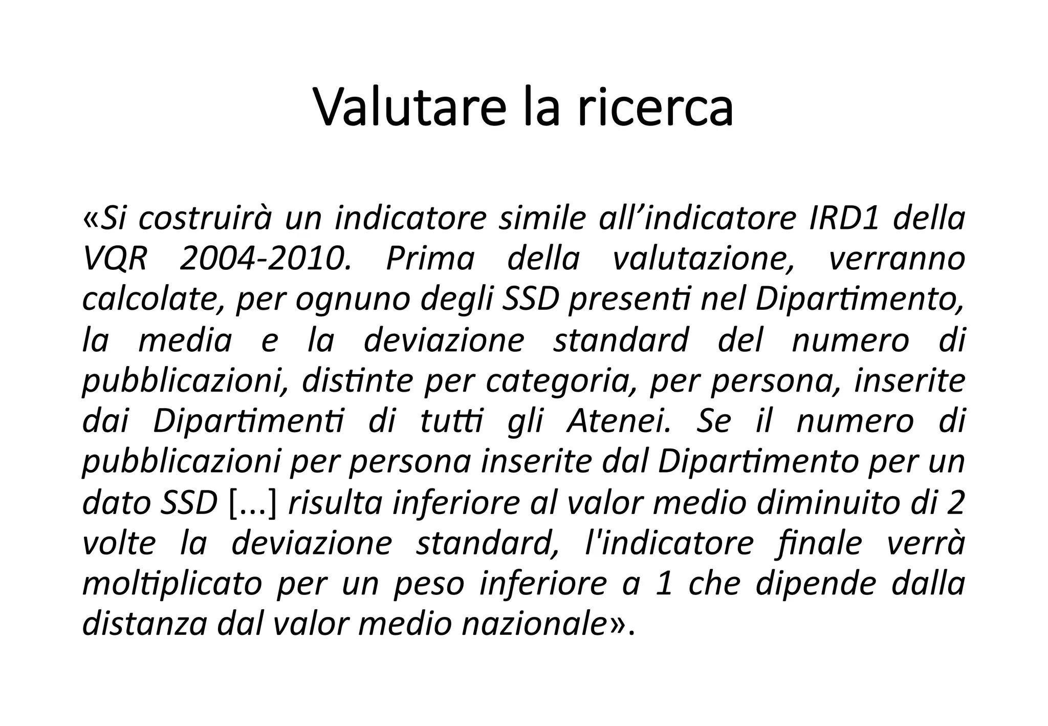 Valutare la ricerca
«Si costruirà un indicatore simile all’indicatore IRD1 della
VQR 2004-2010. Prima della valutazione, verranno
calcolate, per ognuno degli SSD presenB nel DiparBmento,
la media e la deviazione standard del numero di
pubblicazioni, disBnte per categoria, per persona, inserite
dai DiparBmenB di tuD gli Atenei. Se il numero di
pubblicazioni per persona inserite dal DiparBmento per un
dato SSD [...] risulta inferiore al valor medio diminuito di 2
volte la deviazione standard, l'indicatore ﬁnale verrà
molBplicato per un peso inferiore a 1 che dipende dalla
distanza dal valor medio nazionale».
 
