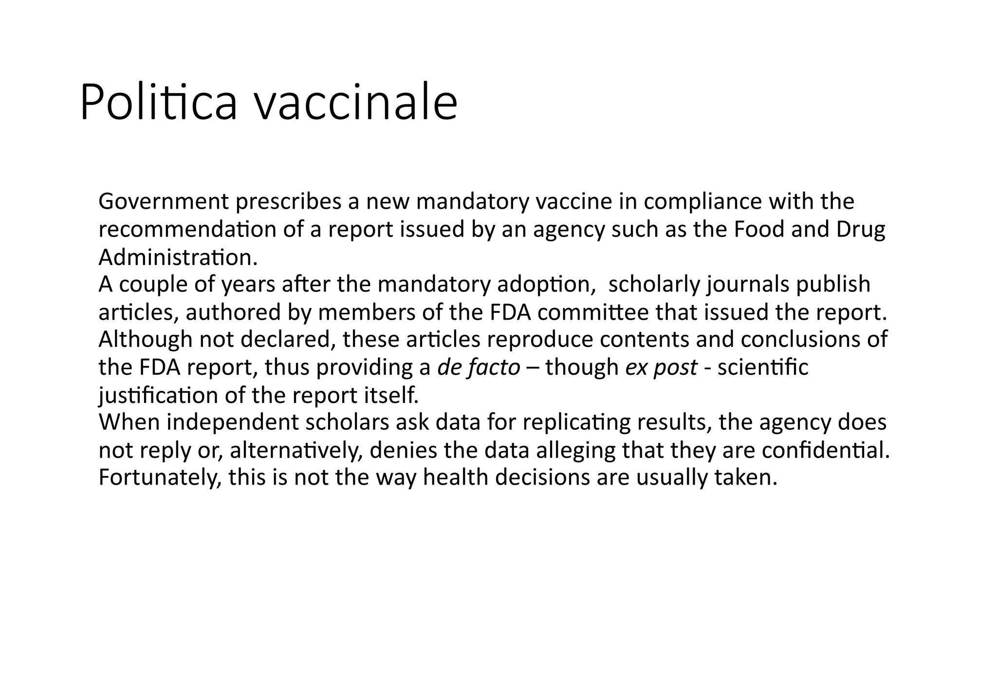 Poli%ca vaccinale
Government prescribes a new mandatory vaccine in compliance with the
recommenda5on of a report issued by an agency such as the Food and Drug
Administra5on.
A couple of years a=er the mandatory adop5on, scholarly journals publish
ar5cles, authored by members of the FDA commi@ee that issued the report.
Although not declared, these ar5cles reproduce contents and conclusions of
the FDA report, thus providing a de facto – though ex post - scien5ﬁc
jus5ﬁca5on of the report itself.
When independent scholars ask data for replica5ng results, the agency does
not reply or, alterna5vely, denies the data alleging that they are conﬁden5al.
Fortunately, this is not the way health decisions are usually taken.
 