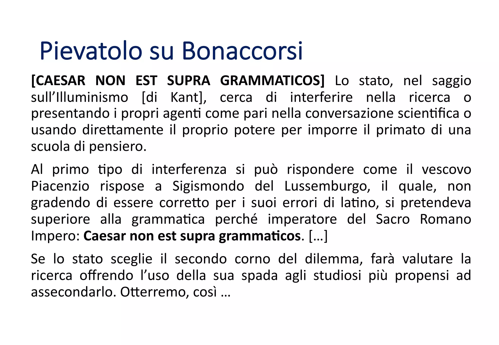 [CAESAR NON EST SUPRA GRAMMATICOS] Lo stato, nel saggio
sull’Illuminismo [di Kant], cerca di interferire nella ricerca o
presentando i propri agen8 come pari nella conversazione scien8ﬁca o
usando dire<amente il proprio potere per imporre il primato di una
scuola di pensiero.
Al primo 8po di interferenza si può rispondere come il vescovo
Piacenzio rispose a Sigismondo del Lussemburgo, il quale, non
gradendo di essere corre<o per i suoi errori di la8no, si pretendeva
superiore alla gramma8ca perché imperatore del Sacro Romano
Impero: Caesar non est supra gramma;cos. […]
Se lo stato sceglie il secondo corno del dilemma, farà valutare la
ricerca oﬀrendo l’uso della sua spada agli studiosi più propensi ad
assecondarlo. O<erremo, così …
Pievatolo su Bonaccorsi
 