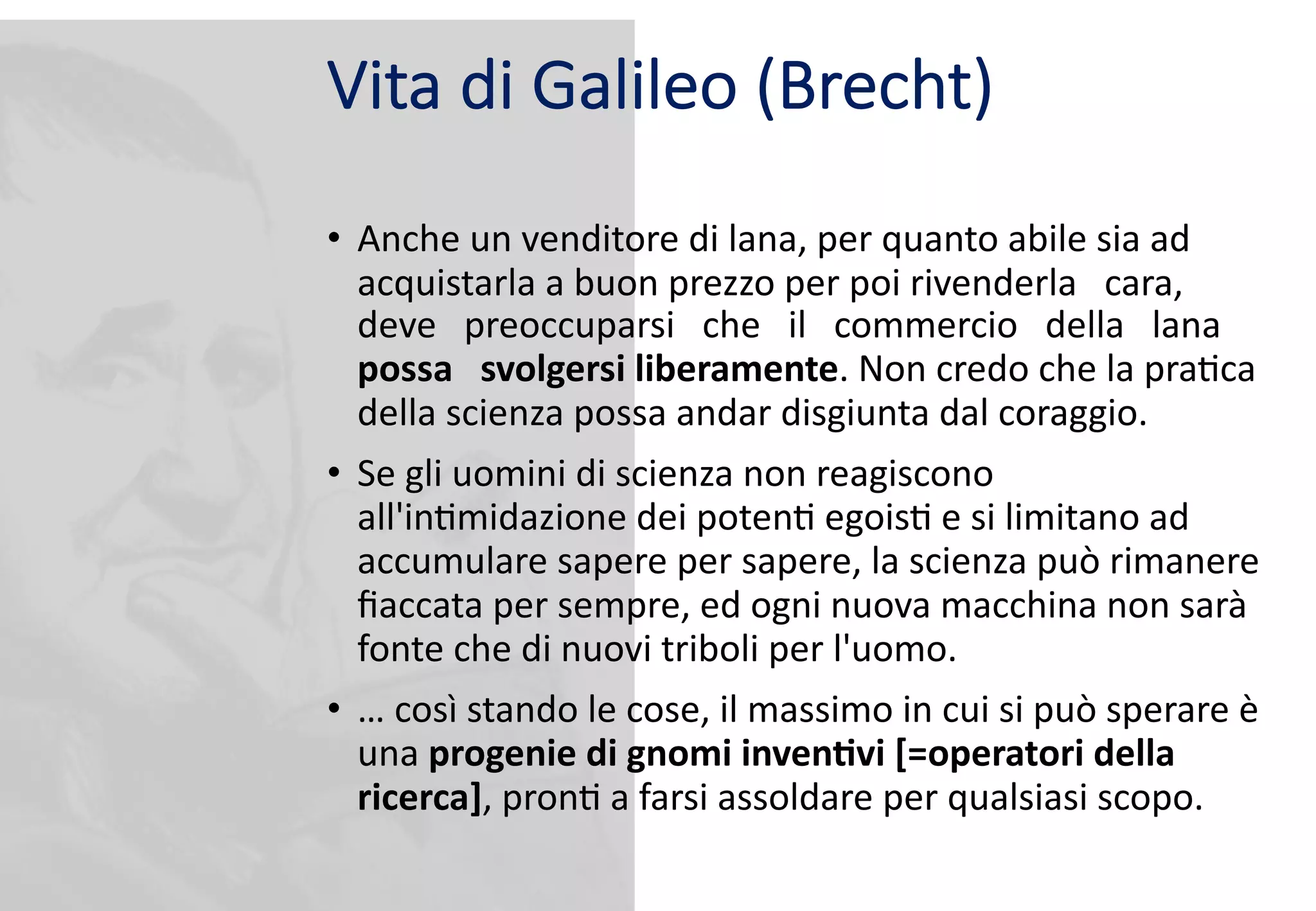 Vita di Galileo (Brecht)
• Anche un venditore di lana, per quanto abile sia ad
acquistarla a buon prezzo per poi rivenderla cara,
deve preoccuparsi che il commercio della lana
possa svolgersi liberamente. Non credo che la pra9ca
della scienza possa andar disgiunta dal coraggio.
• Se gli uomini di scienza non reagiscono
all'in9midazione dei poten9 egois9 e si limitano ad
accumulare sapere per sapere, la scienza può rimanere
ﬁaccata per sempre, ed ogni nuova macchina non sarà
fonte che di nuovi triboli per l'uomo.
• … così stando le cose, il massimo in cui si può sperare è
una progenie di gnomi inven1vi [=operatori della
ricerca], pron9 a farsi assoldare per qualsiasi scopo.
 