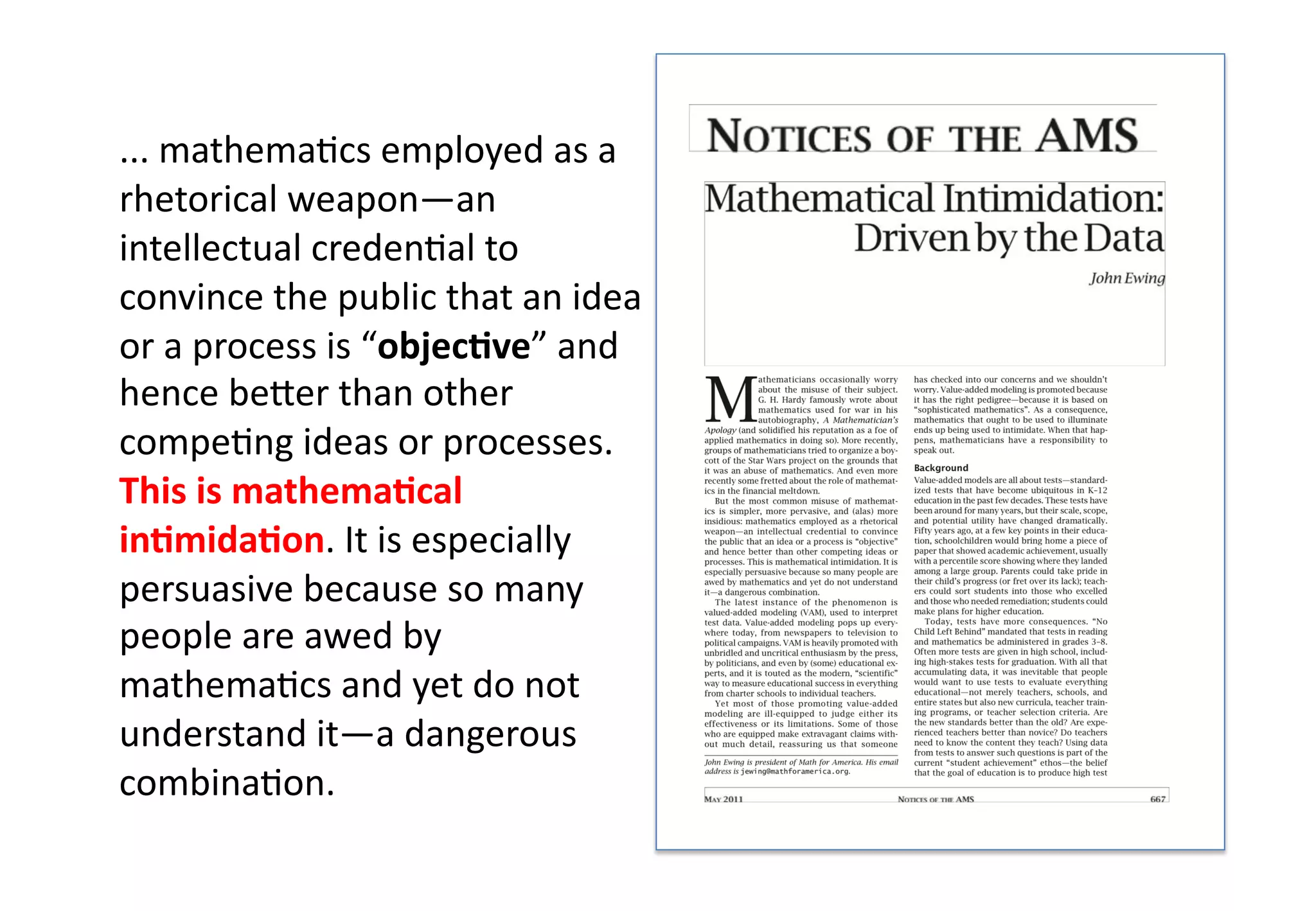 ... mathema(cs employed as a
rhetorical weapon—an
intellectual creden(al to
convince the public that an idea
or a process is “objec&ve” and
hence be:er than other
compe(ng ideas or processes.
This is mathema&cal
in&mida&on. It is especially
persuasive because so many
people are awed by
mathema(cs and yet do not
understand it—a dangerous
combina(on.
 