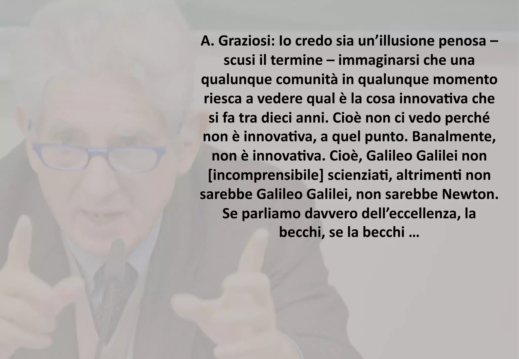 A. Graziosi: Io credo sia un’illusione penosa –
scusi il termine – immaginarsi che una
qualunque comunità in qualunque momento
riesca a vedere qual è la cosa innova>va che
si fa tra dieci anni. Cioè non ci vedo perché
non è innova>va, a quel punto. Banalmente,
non è innova>va. Cioè, Galileo Galilei non
[incomprensibile] scienzia>, altrimen> non
sarebbe Galileo Galilei, non sarebbe Newton.
Se parliamo davvero dell’eccellenza, la
becchi, se la becchi …
 