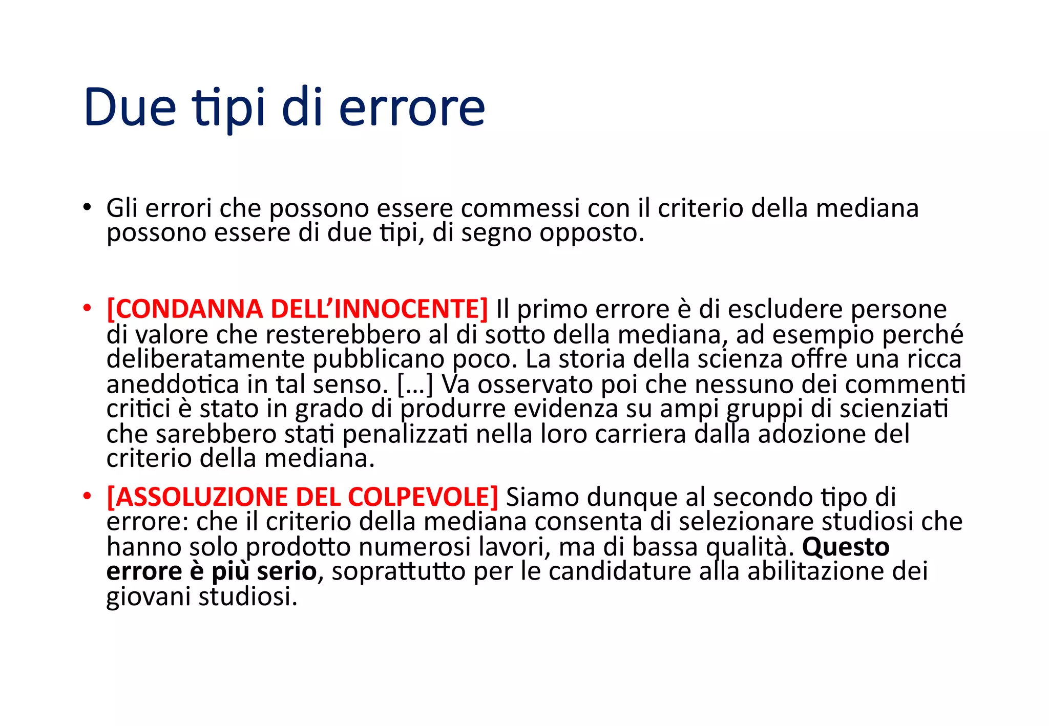 Due %pi di errore
• Gli errori che possono essere commessi con il criterio della mediana
possono essere di due 2pi, di segno opposto.
• [CONDANNA DELL’INNOCENTE] Il primo errore è di escludere persone
di valore che resterebbero al di so:o della mediana, ad esempio perché
deliberatamente pubblicano poco. La storia della scienza oﬀre una ricca
aneddo2ca in tal senso. […] Va osservato poi che nessuno dei commen2
cri2ci è stato in grado di produrre evidenza su ampi gruppi di scienzia2
che sarebbero sta2 penalizza2 nella loro carriera dalla adozione del
criterio della mediana.
• [ASSOLUZIONE DEL COLPEVOLE] Siamo dunque al secondo 2po di
errore: che il criterio della mediana consenta di selezionare studiosi che
hanno solo prodo:o numerosi lavori, ma di bassa qualità. Questo
errore è più serio, sopra:u:o per le candidature alla abilitazione dei
giovani studiosi.
 